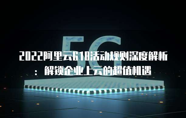 2022阿里云618活动规则深度解析：解锁企业上云的超值机遇