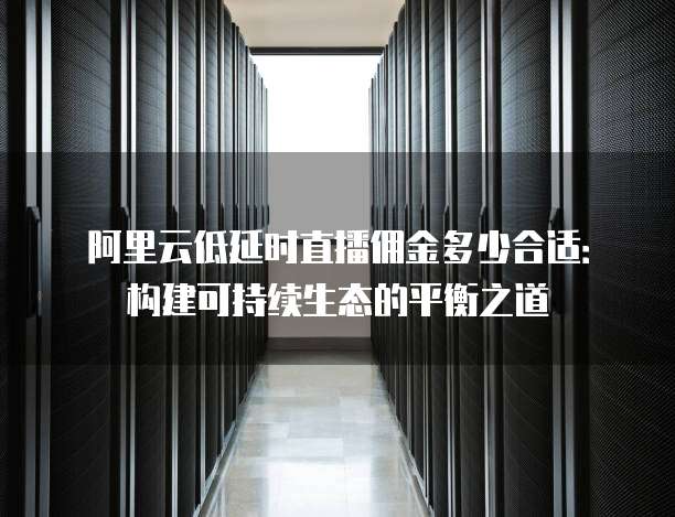 阿里云低延时直播佣金多少合适：构建可持续生态的平衡之道