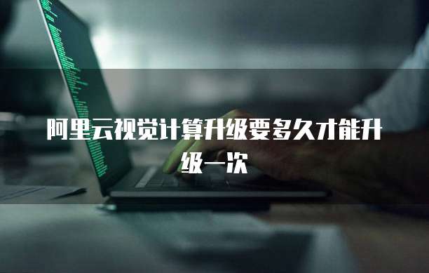 阿里云视觉计算升级要多久才能升级一次