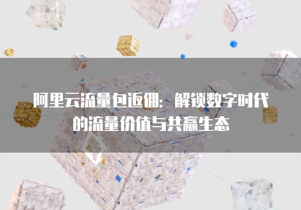 阿里云流量包返佣:解锁数字时代的流量价值与共赢生态