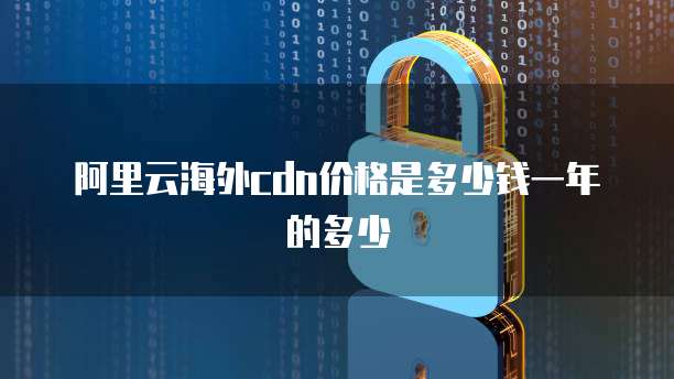 阿里云海外cdn价格是多少钱一年的多少