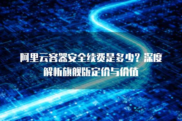 阿里云容器安全续费是多少？深度解析旗舰版定价与价值