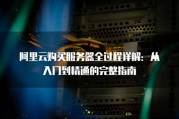 阿里云购买服务器全过程详解:从入门到精通的完整指南
