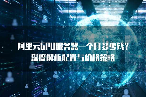 阿里云GPU服务器一个月多少钱?深度解析配置与价格策略