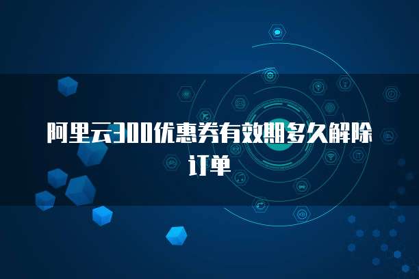 阿里云300优惠券有效期多久解除订单