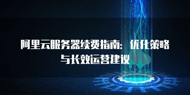 阿里云服务器续费指南:优化策略与长效运营建议