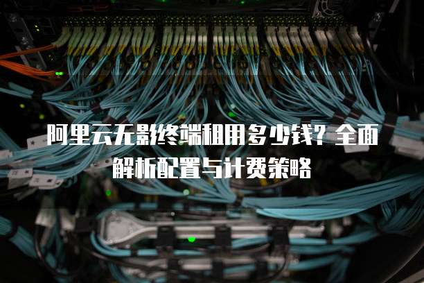 阿里云无影终端租用多少钱?全面解析配置与计费策略