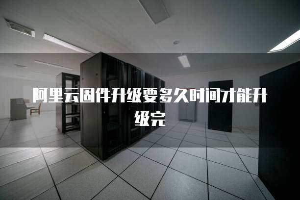 阿里云固件升级要多久时间才能升级完