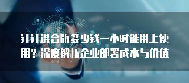 钉钉混合版多少钱一小时能用上使用?深度解析企业部署成本与价值