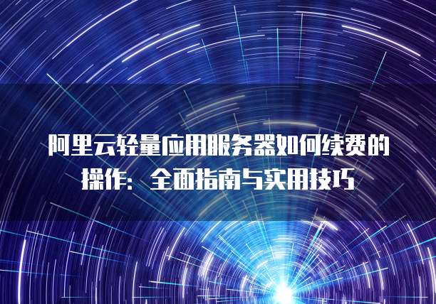 阿里云轻量应用服务器如何续费的操作:全面指南与实用技巧
