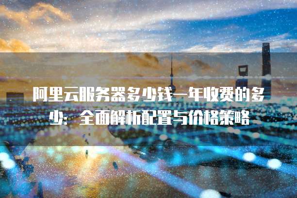 阿里云服务器多少钱一年收费的多少:全面解析配置与价格策略