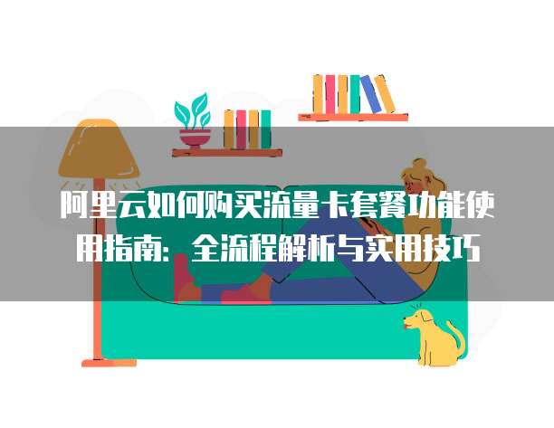 阿里云如何购买流量卡套餐功能使用指南:全流程解析与实用技巧