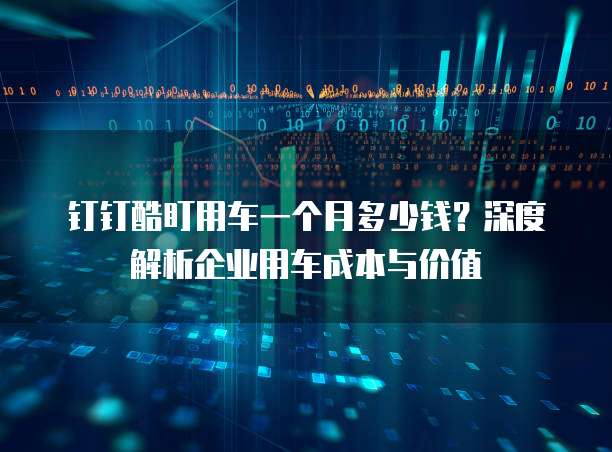 钉钉酷盯用车一个月多少钱?深度解析企业用车成本与价值