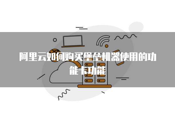 阿里云如何购买堡垒机器使用的功能卡功能