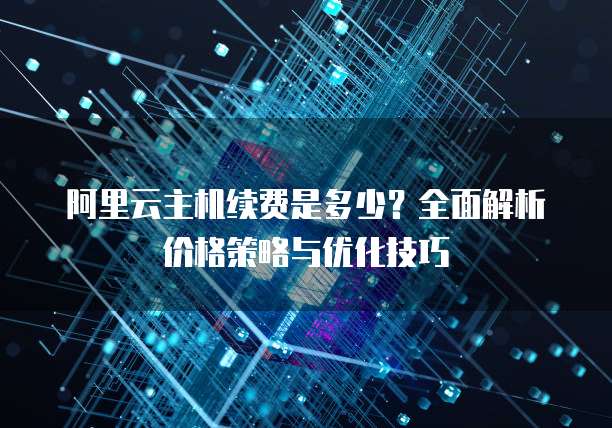 阿里云主机续费是多少?全面解析价格策略与优化技巧