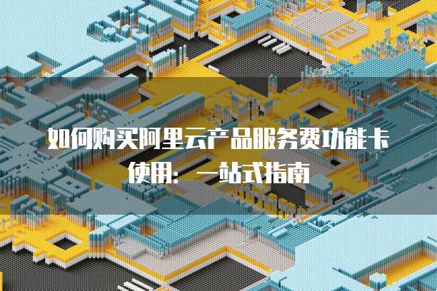 如何购买阿里云产品服务费功能卡使用：一站式指南