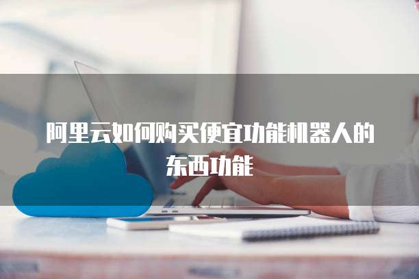 阿里云如何购买便宜功能机器人的东西功能