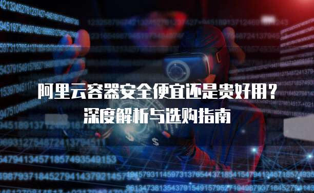阿里云容器安全便宜还是贵好用?深度解析与选购指南