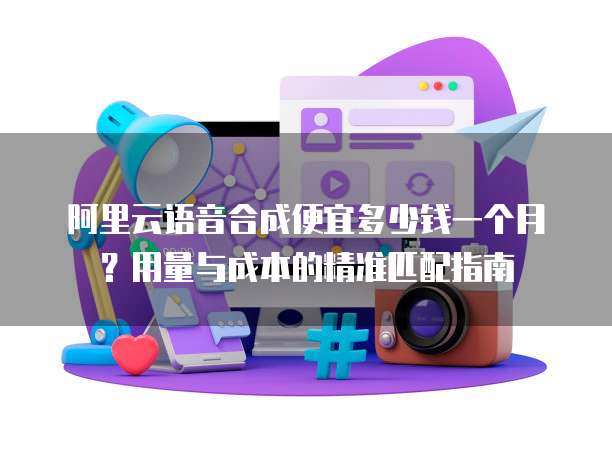 阿里云语音合成便宜多少钱一个月?用量与成本的精准匹配指南
