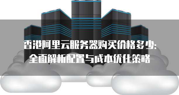 香港阿里云服务器购买价格多少：全面解析配置与成本优化策略