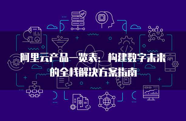 阿里云产品一览表:构建数字未来的全栈解决方案指南