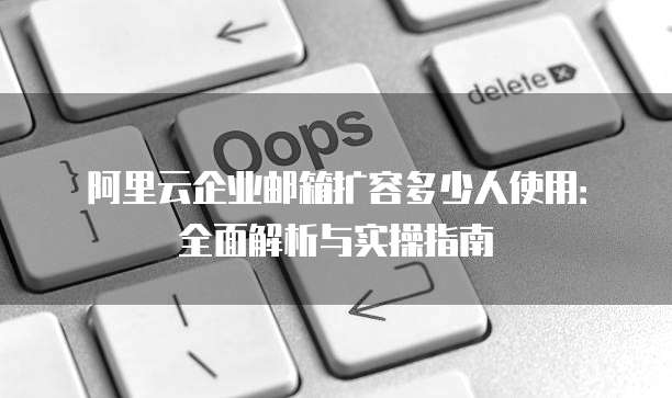 阿里云企业邮箱扩容多少人使用:全面解析与实操指南