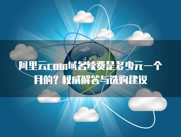 阿里云com域名续费是多少元一个月的?权威解答与选购建议