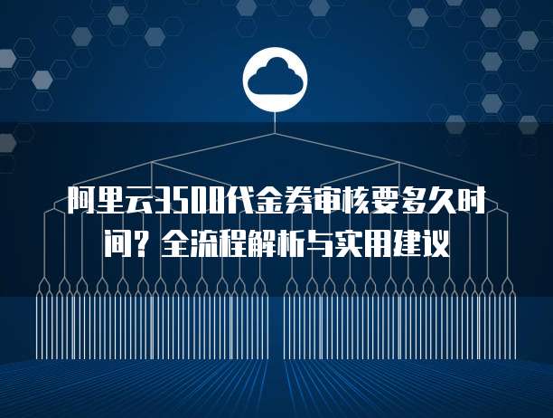 阿里云3500代金券审核要多久时间？全流程解析与实用建议