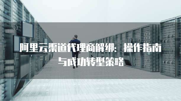 阿里云渠道代理商解绑:操作指南与成功转型策略