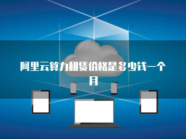 阿里云算力租赁价格是多少钱一个月