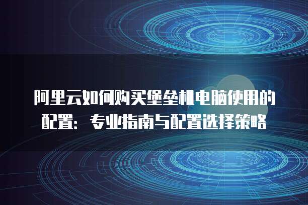阿里云如何购买堡垒机电脑使用的配置:专业指南与配置选择策略