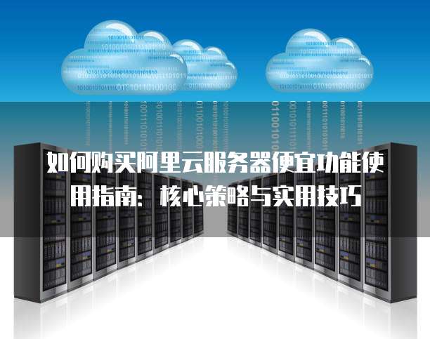 如何购买阿里云服务器便宜功能使用指南:核心策略与实用技巧