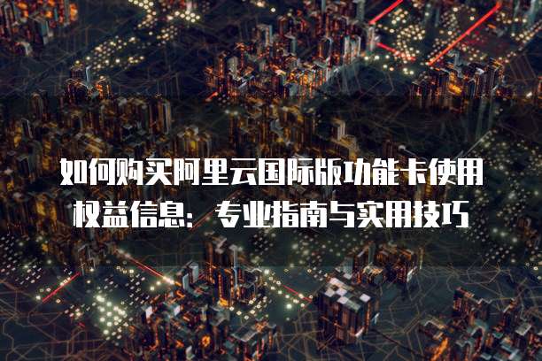 如何购买阿里云国际版功能卡使用权益信息:专业指南与实用技巧