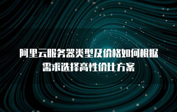 阿里云服务器类型及价格如何根据需求选择高性价比方案
