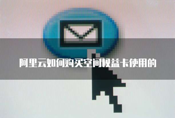 阿里云如何购买空间权益卡使用的