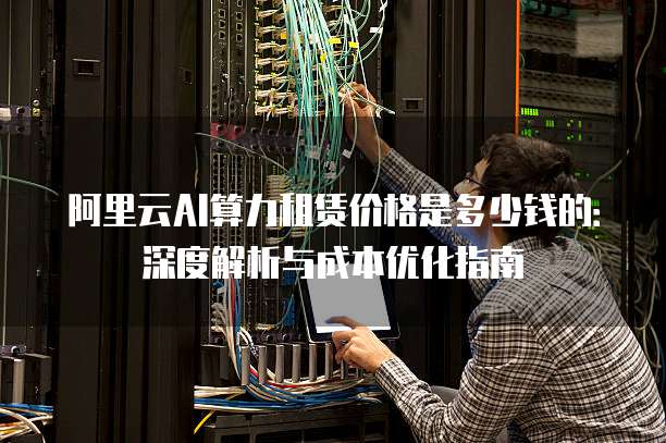 阿里云AI算力租赁价格是多少钱的:深度解析与成本优化指南