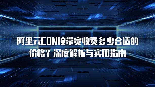阿里云CDN按带宽收费多少合适的价格?深度解析与实用指南