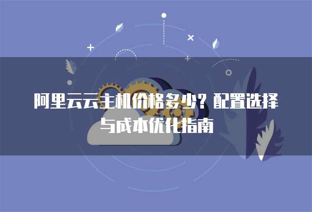 阿里云云主机价格多少?配置选择与成本优化指南