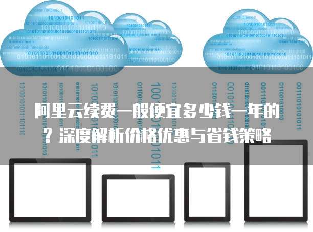阿里云续费一般便宜多少钱一年的?深度解析价格优惠与省钱策略