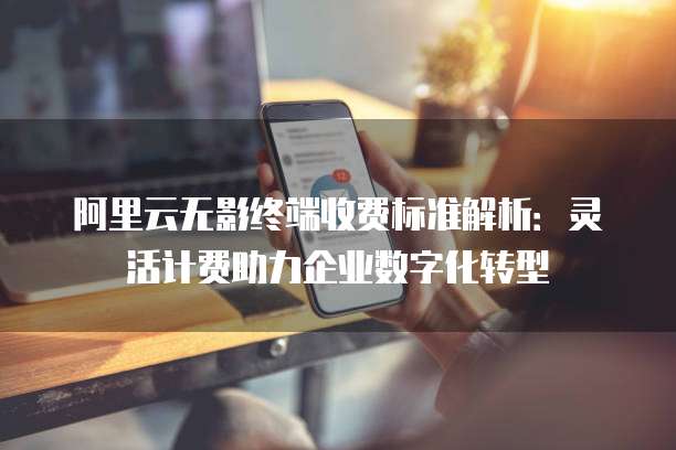 阿里云无影终端收费标准解析：灵活计费助力企业数字化转型