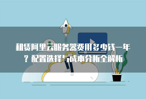 租赁阿里云服务器费用多少钱一年?配置选择与成本分析全解析