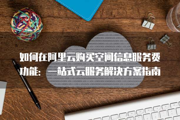 如何在阿里云购买空间信息服务费功能:一站式云服务解决方案指南
