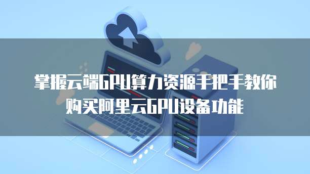 掌握云端GPU算力资源手把手教你购买阿里云GPU设备功能