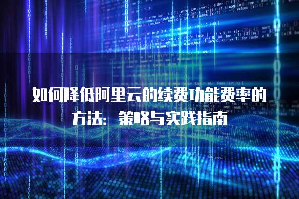 如何降低阿里云的续费功能费率的方法：策略与实践指南