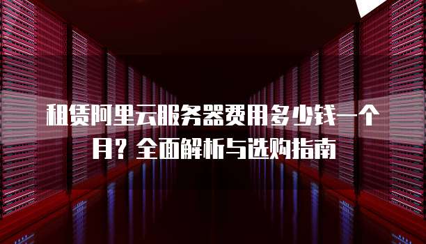 租赁阿里云服务器费用多少钱一个月?全面解析与选购指南