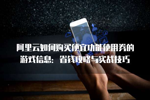 阿里云如何购买便宜功能使用券的游戏信息:省钱攻略与实战技巧