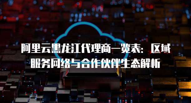 阿里云黑龙江代理商一览表：区域服务网络与合作伙伴生态解析