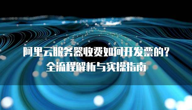 阿里云服务器收费如何开发票的?全流程解析与实操指南