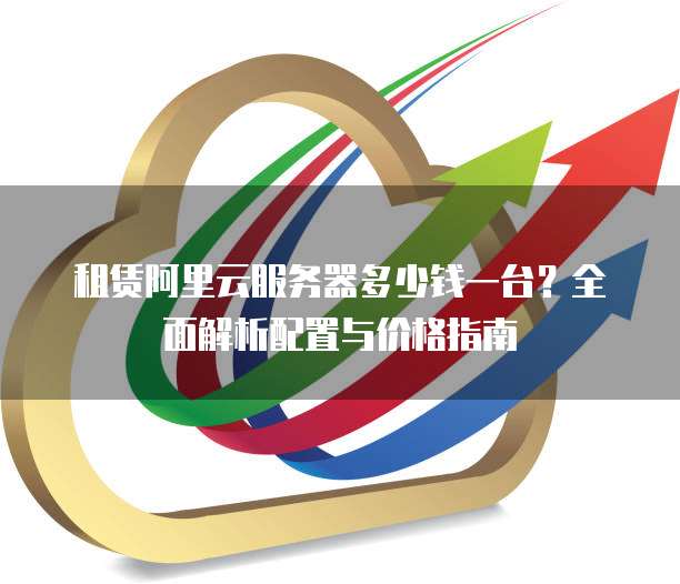 租赁阿里云服务器多少钱一台?全面解析配置与价格指南