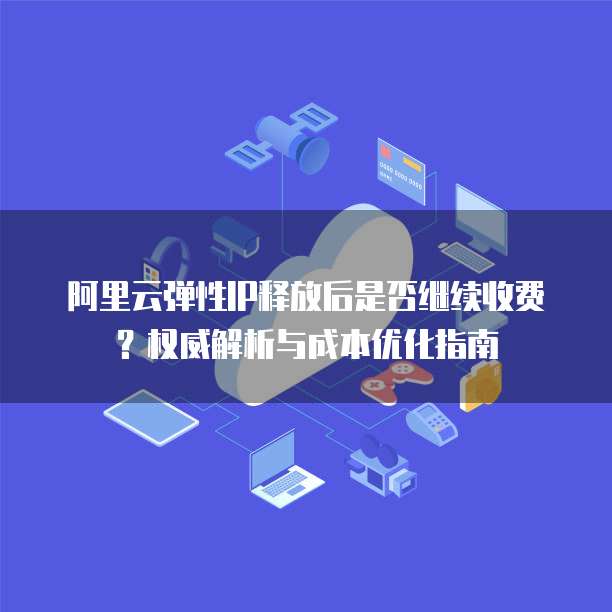 阿里云弹性IP释放后是否继续收费?权威解析与成本优化指南